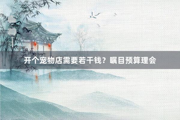 开个宠物店需要若干钱？瞩目预算理会